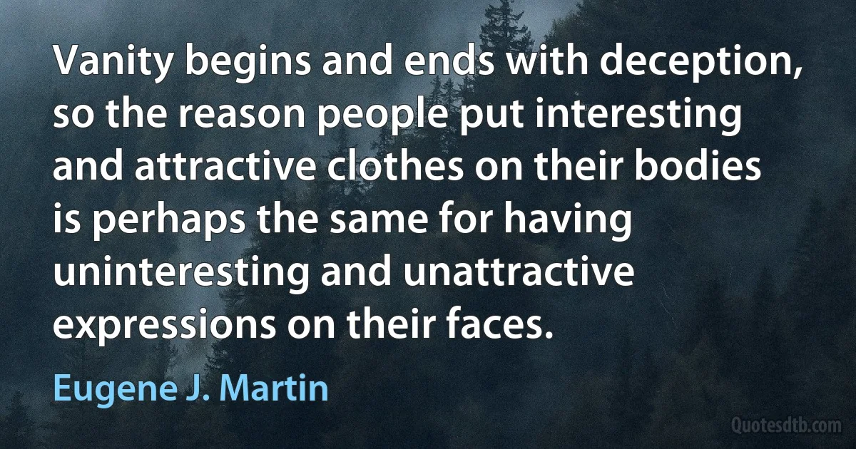 Vanity begins and ends with deception, so the reason people put interesting and attractive clothes on their bodies is perhaps the same for having uninteresting and unattractive expressions on their faces. (Eugene J. Martin)