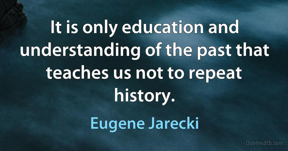 It is only education and understanding of the past that teaches us not to repeat history. (Eugene Jarecki)