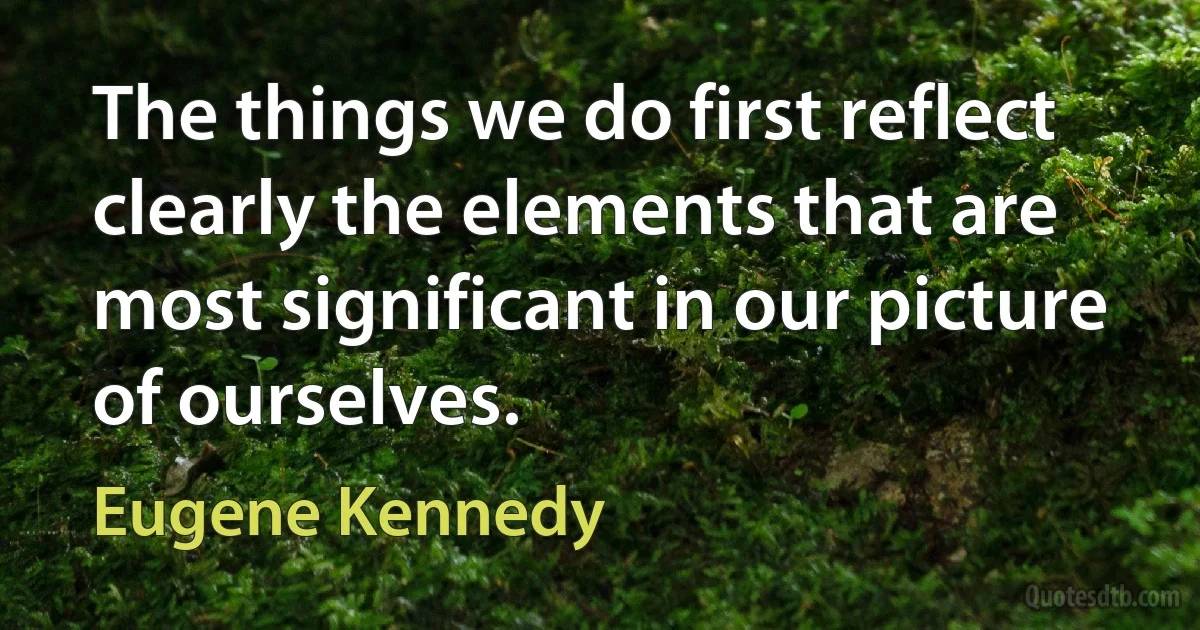 The things we do first reflect clearly the elements that are most significant in our picture of ourselves. (Eugene Kennedy)