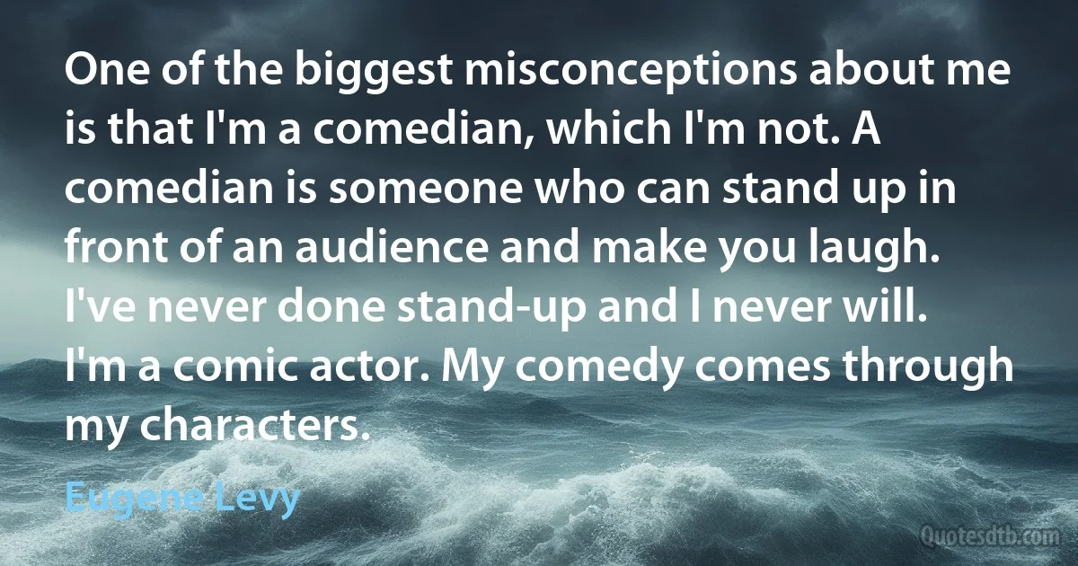 One of the biggest misconceptions about me is that I'm a comedian, which I'm not. A comedian is someone who can stand up in front of an audience and make you laugh. I've never done stand-up and I never will. I'm a comic actor. My comedy comes through my characters. (Eugene Levy)