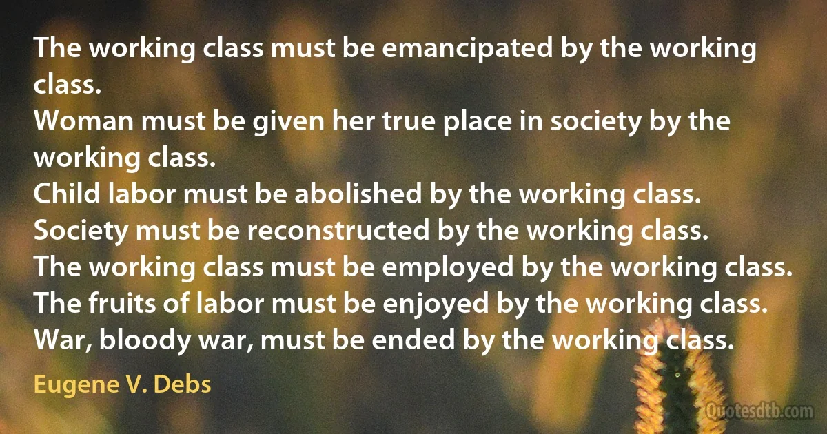 The working class must be emancipated by the working class.
Woman must be given her true place in society by the working class.
Child labor must be abolished by the working class.
Society must be reconstructed by the working class.
The working class must be employed by the working class.
The fruits of labor must be enjoyed by the working class.
War, bloody war, must be ended by the working class. (Eugene V. Debs)