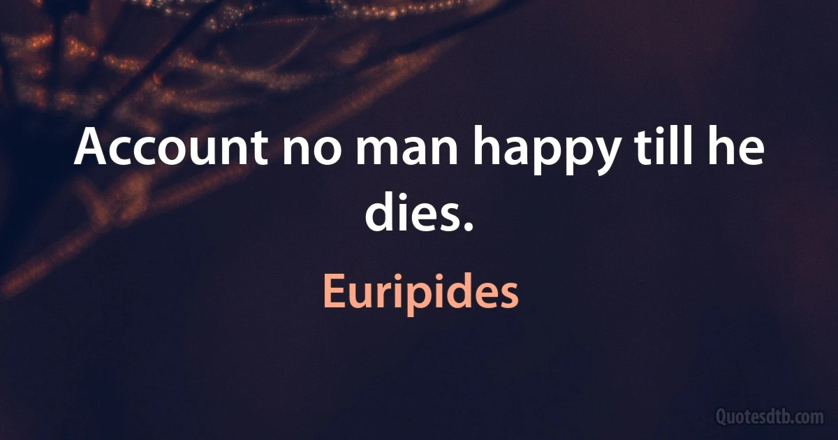 Account no man happy till he dies. (Euripides)