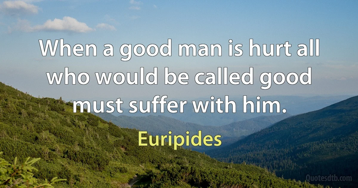 When a good man is hurt all who would be called good must suffer with him. (Euripides)