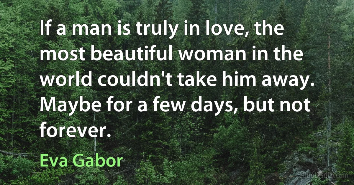 If a man is truly in love, the most beautiful woman in the world couldn't take him away. Maybe for a few days, but not forever. (Eva Gabor)