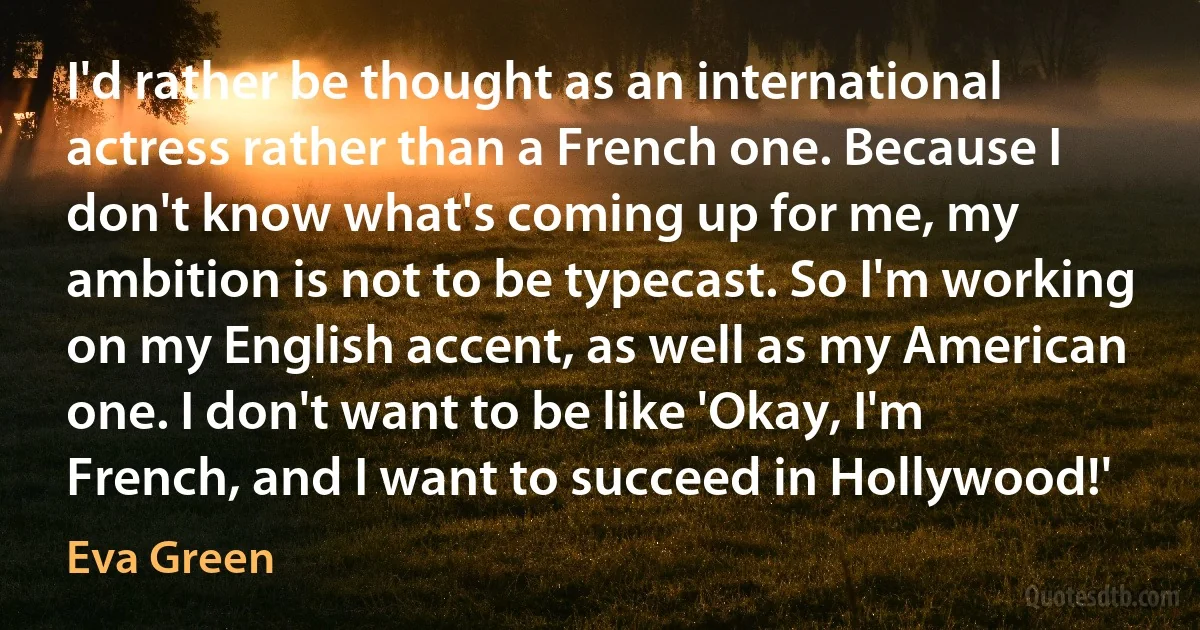 I'd rather be thought as an international actress rather than a French one. Because I don't know what's coming up for me, my ambition is not to be typecast. So I'm working on my English accent, as well as my American one. I don't want to be like 'Okay, I'm French, and I want to succeed in Hollywood!' (Eva Green)