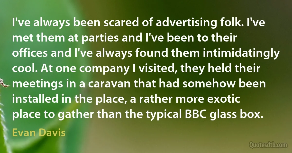 I've always been scared of advertising folk. I've met them at parties and I've been to their offices and I've always found them intimidatingly cool. At one company I visited, they held their meetings in a caravan that had somehow been installed in the place, a rather more exotic place to gather than the typical BBC glass box. (Evan Davis)