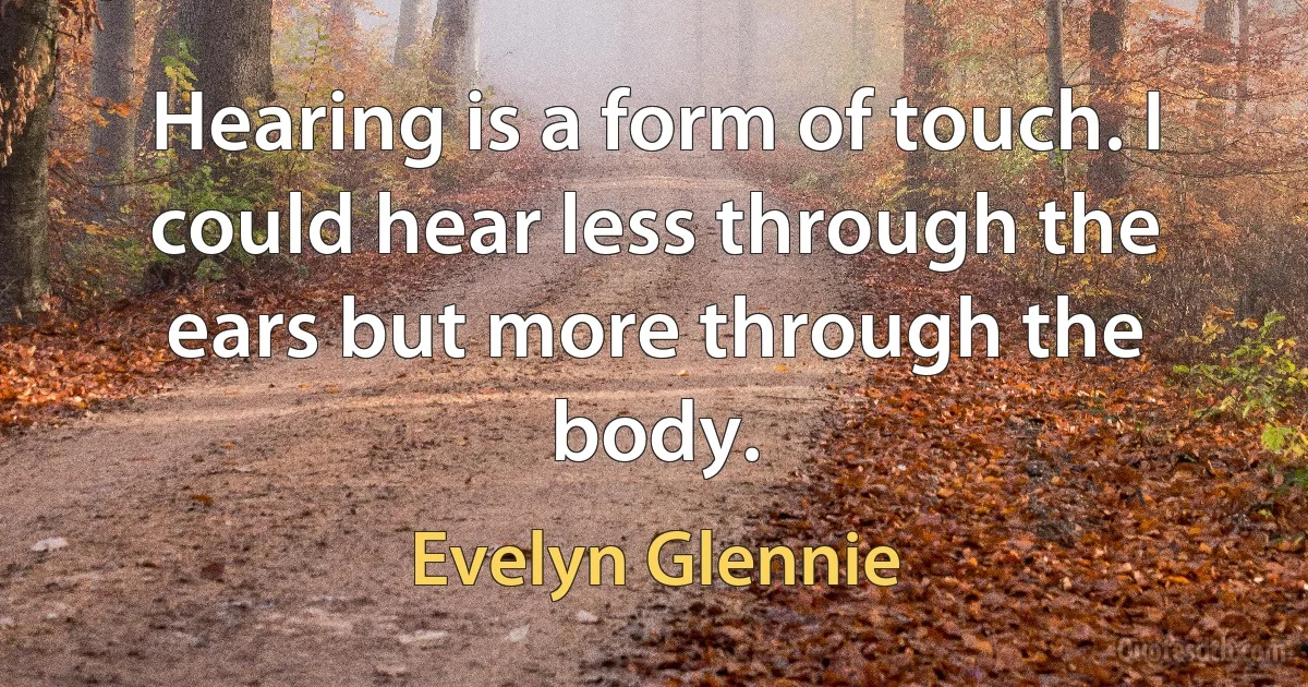 Hearing is a form of touch. I could hear less through the ears but more through the body. (Evelyn Glennie)