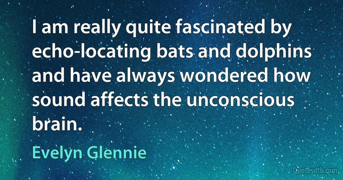 I am really quite fascinated by echo-locating bats and dolphins and have always wondered how sound affects the unconscious brain. (Evelyn Glennie)