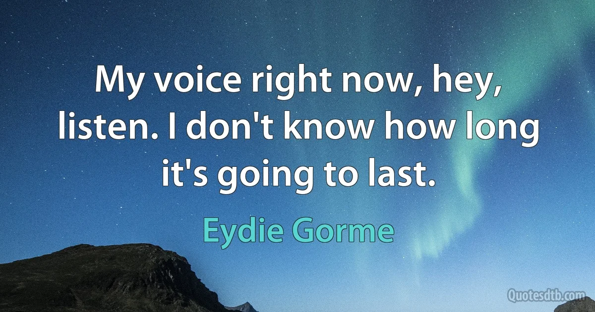 My voice right now, hey, listen. I don't know how long it's going to last. (Eydie Gorme)