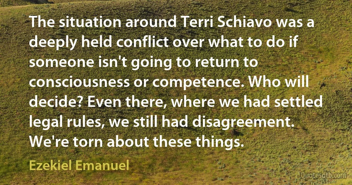 The situation around Terri Schiavo was a deeply held conflict over what to do if someone isn't going to return to consciousness or competence. Who will decide? Even there, where we had settled legal rules, we still had disagreement. We're torn about these things. (Ezekiel Emanuel)