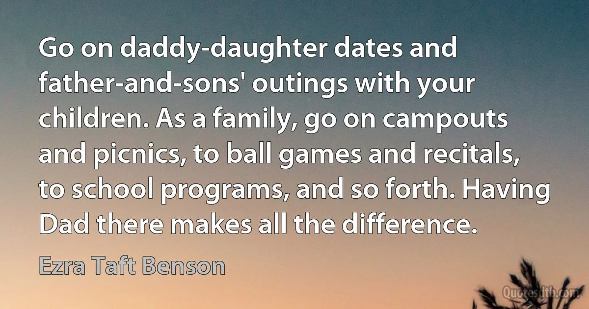 Go on daddy-daughter dates and father-and-sons' outings with your children. As a family, go on campouts and picnics, to ball games and recitals, to school programs, and so forth. Having Dad there makes all the difference. (Ezra Taft Benson)