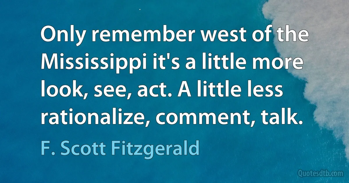 Only remember west of the Mississippi it's a little more look, see, act. A little less rationalize, comment, talk. (F. Scott Fitzgerald)