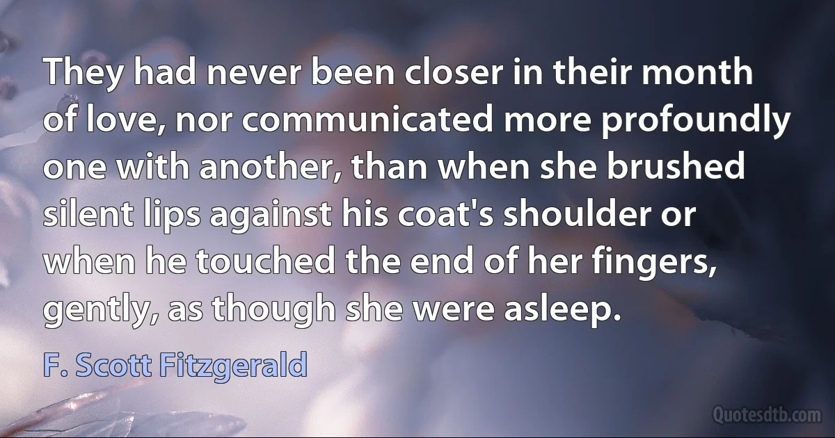 They had never been closer in their month of love, nor communicated more profoundly one with another, than when she brushed silent lips against his coat's shoulder or when he touched the end of her fingers, gently, as though she were asleep. (F. Scott Fitzgerald)