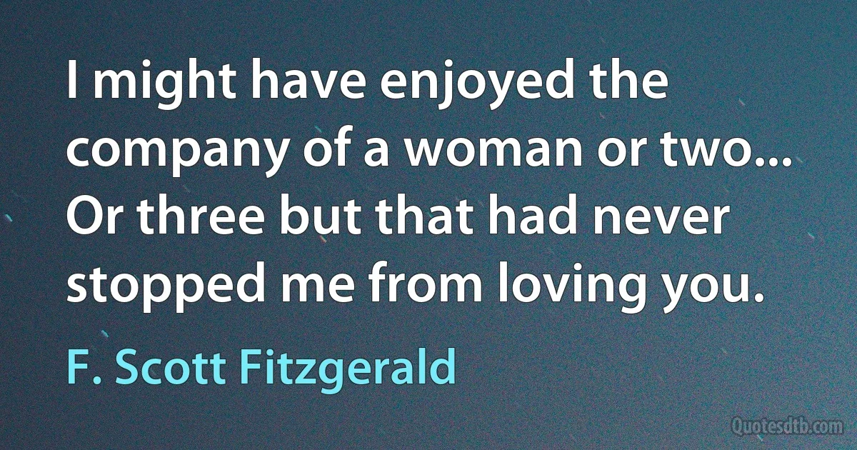 I might have enjoyed the company of a woman or two... Or three but that had never stopped me from loving you. (F. Scott Fitzgerald)