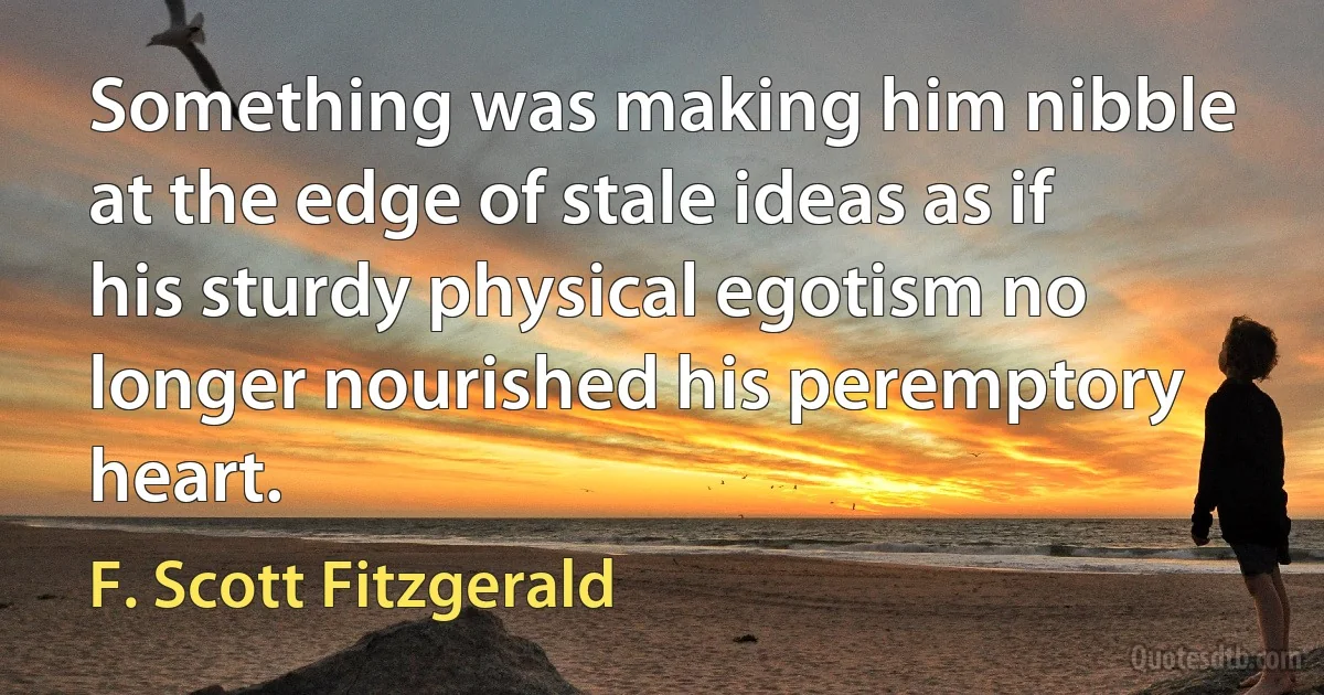 Something was making him nibble at the edge of stale ideas as if his sturdy physical egotism no longer nourished his peremptory heart. (F. Scott Fitzgerald)