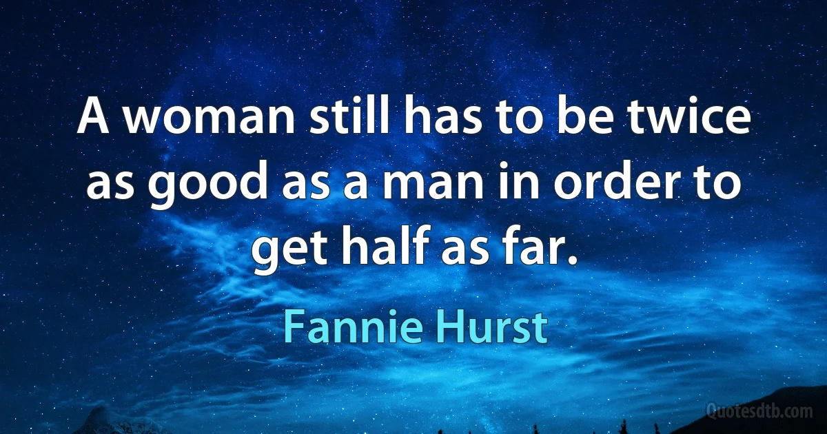 A woman still has to be twice as good as a man in order to get half as far. (Fannie Hurst)