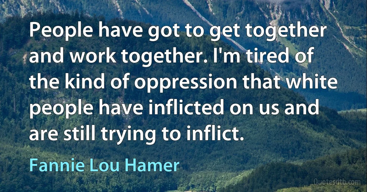 People have got to get together and work together. I'm tired of the kind of oppression that white people have inflicted on us and are still trying to inflict. (Fannie Lou Hamer)