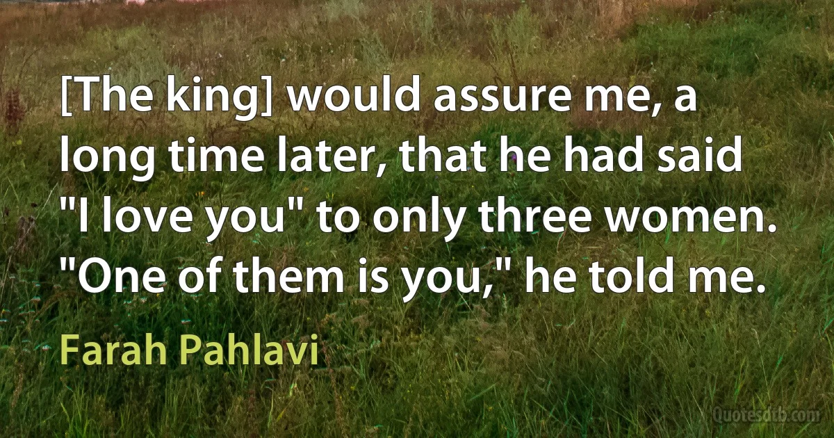 [The king] would assure me, a long time later, that he had said "I love you" to only three women. "One of them is you," he told me. (Farah Pahlavi)