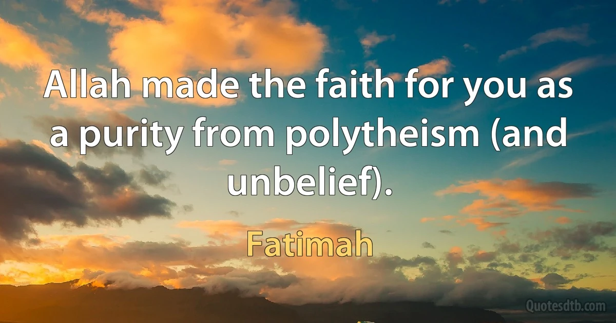 Allah made the faith for you as a purity from polytheism (and unbelief). (Fatimah)