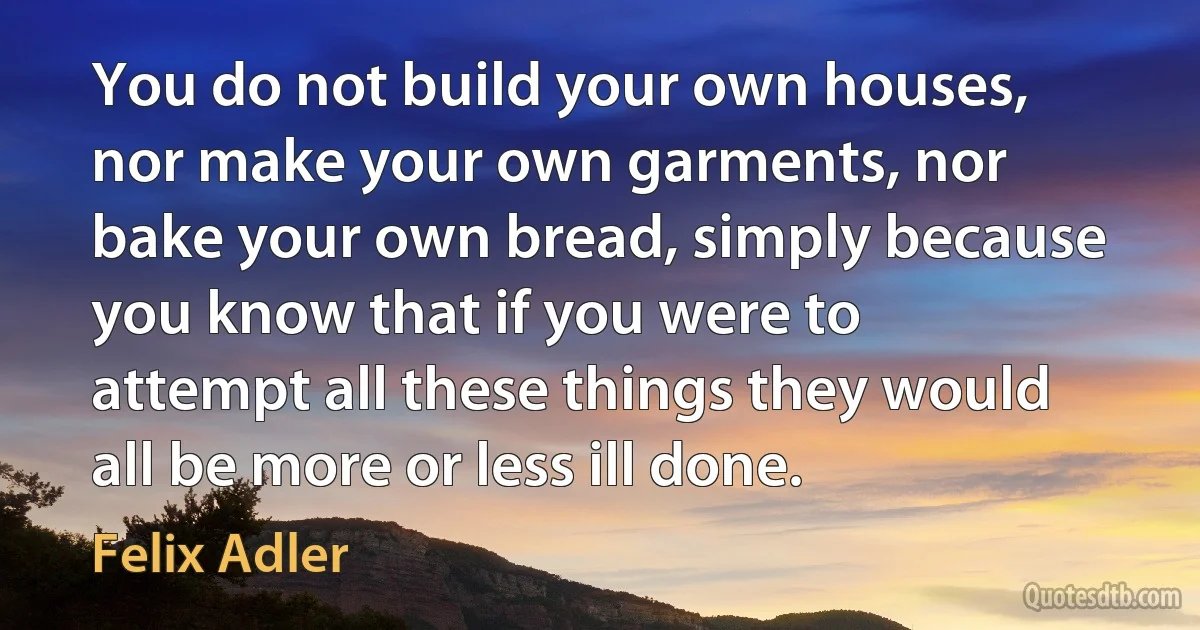 You do not build your own houses, nor make your own garments, nor bake your own bread, simply because you know that if you were to attempt all these things they would all be more or less ill done. (Felix Adler)