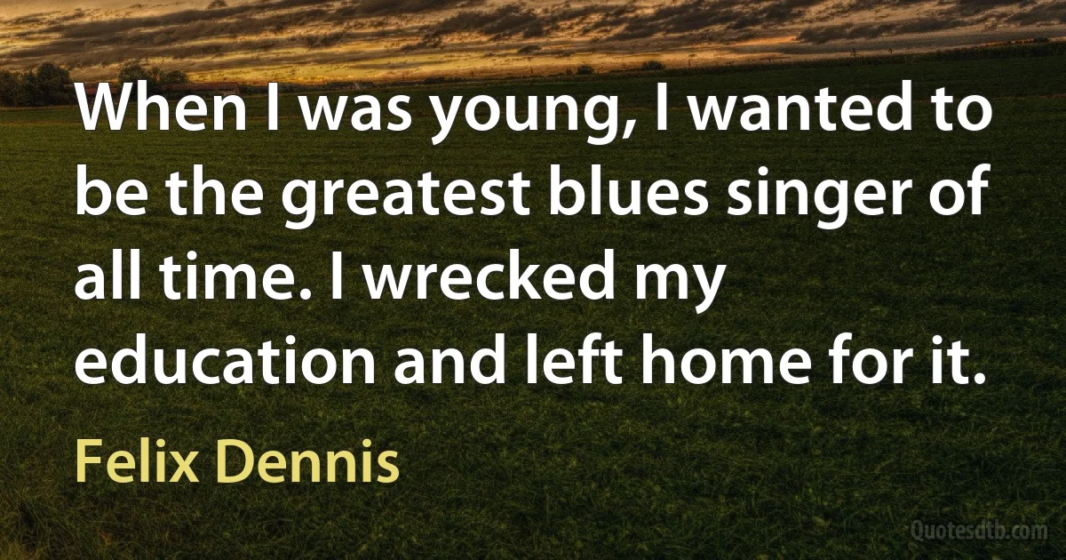 When I was young, I wanted to be the greatest blues singer of all time. I wrecked my education and left home for it. (Felix Dennis)