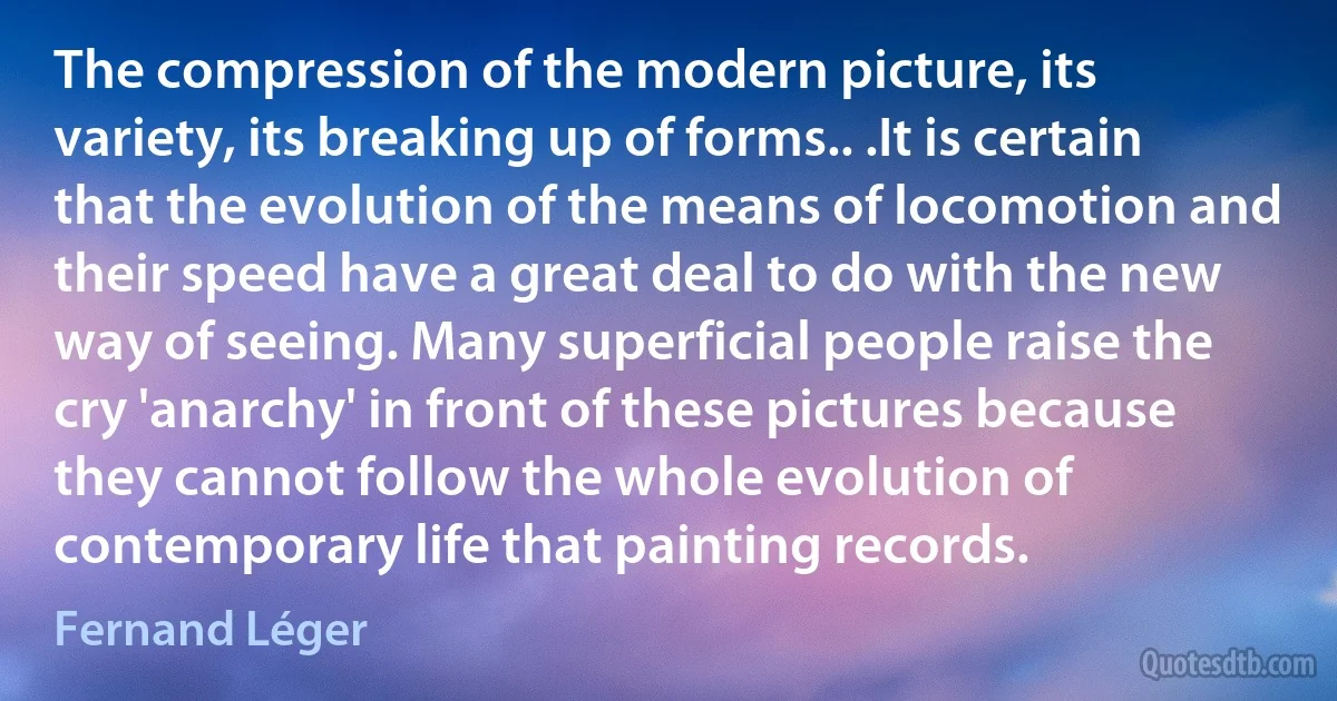 The compression of the modern picture, its variety, its breaking up of forms.. .It is certain that the evolution of the means of locomotion and their speed have a great deal to do with the new way of seeing. Many superficial people raise the cry 'anarchy' in front of these pictures because they cannot follow the whole evolution of contemporary life that painting records. (Fernand Léger)