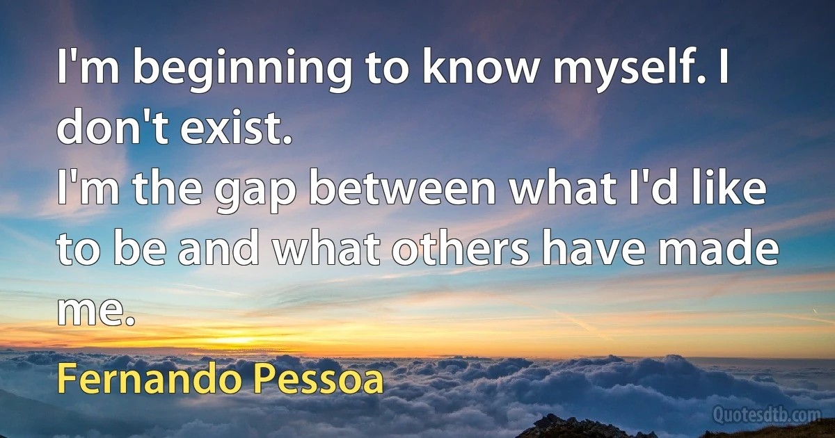 I'm beginning to know myself. I don't exist.
I'm the gap between what I'd like to be and what others have made me. (Fernando Pessoa)