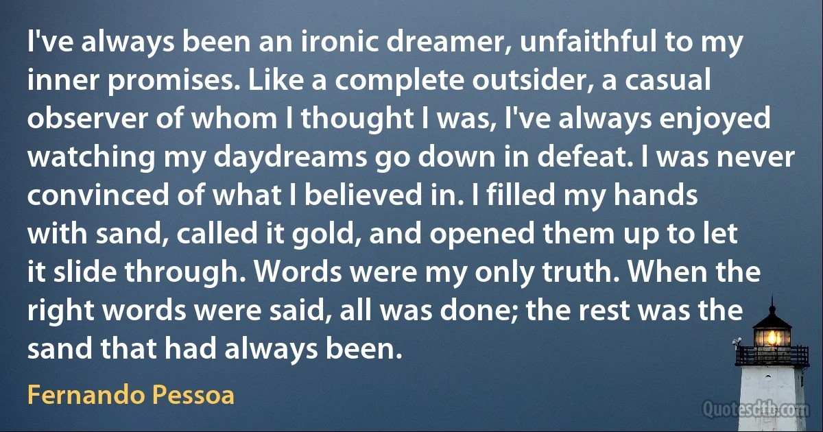 I've always been an ironic dreamer, unfaithful to my inner promises. Like a complete outsider, a casual observer of whom I thought I was, I've always enjoyed watching my daydreams go down in defeat. I was never convinced of what I believed in. I filled my hands with sand, called it gold, and opened them up to let it slide through. Words were my only truth. When the right words were said, all was done; the rest was the sand that had always been. (Fernando Pessoa)