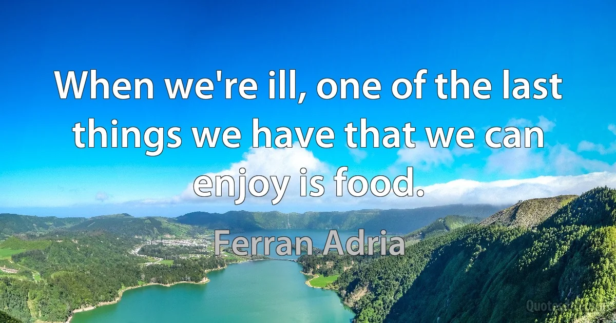 When we're ill, one of the last things we have that we can enjoy is food. (Ferran Adria)