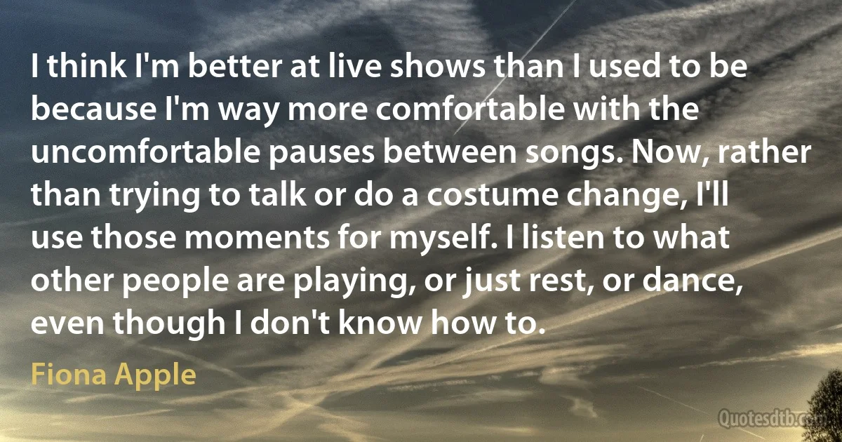 I think I'm better at live shows than I used to be because I'm way more comfortable with the uncomfortable pauses between songs. Now, rather than trying to talk or do a costume change, I'll use those moments for myself. I listen to what other people are playing, or just rest, or dance, even though I don't know how to. (Fiona Apple)