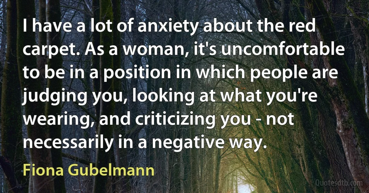 I have a lot of anxiety about the red carpet. As a woman, it's uncomfortable to be in a position in which people are judging you, looking at what you're wearing, and criticizing you - not necessarily in a negative way. (Fiona Gubelmann)