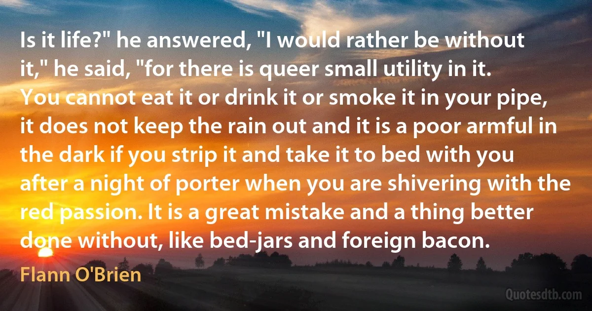 Is it life?" he answered, "I would rather be without it," he said, "for there is queer small utility in it. You cannot eat it or drink it or smoke it in your pipe, it does not keep the rain out and it is a poor armful in the dark if you strip it and take it to bed with you after a night of porter when you are shivering with the red passion. It is a great mistake and a thing better done without, like bed-jars and foreign bacon. (Flann O'Brien)