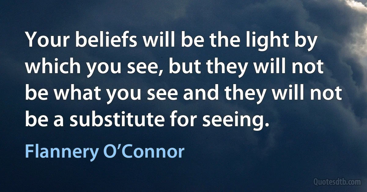 Your beliefs will be the light by which you see, but they will not be what you see and they will not be a substitute for seeing. (Flannery O’Connor)