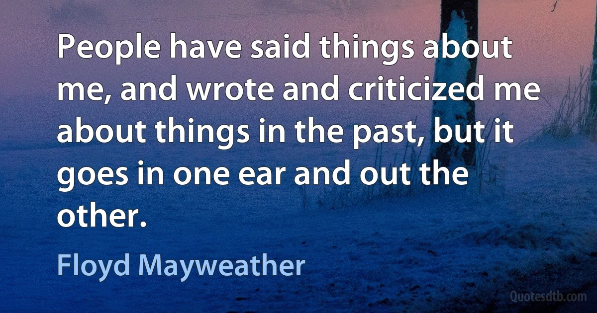 People have said things about me, and wrote and criticized me about things in the past, but it goes in one ear and out the other. (Floyd Mayweather)