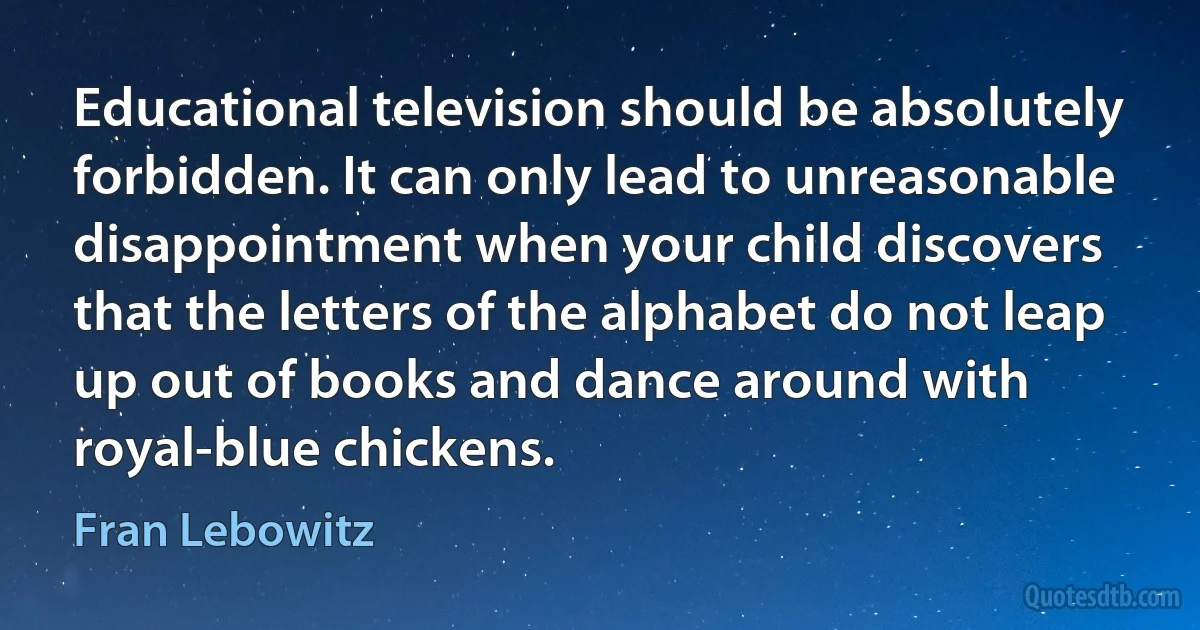 Educational television should be absolutely forbidden. It can only lead to unreasonable disappointment when your child discovers that the letters of the alphabet do not leap up out of books and dance around with royal-blue chickens. (Fran Lebowitz)