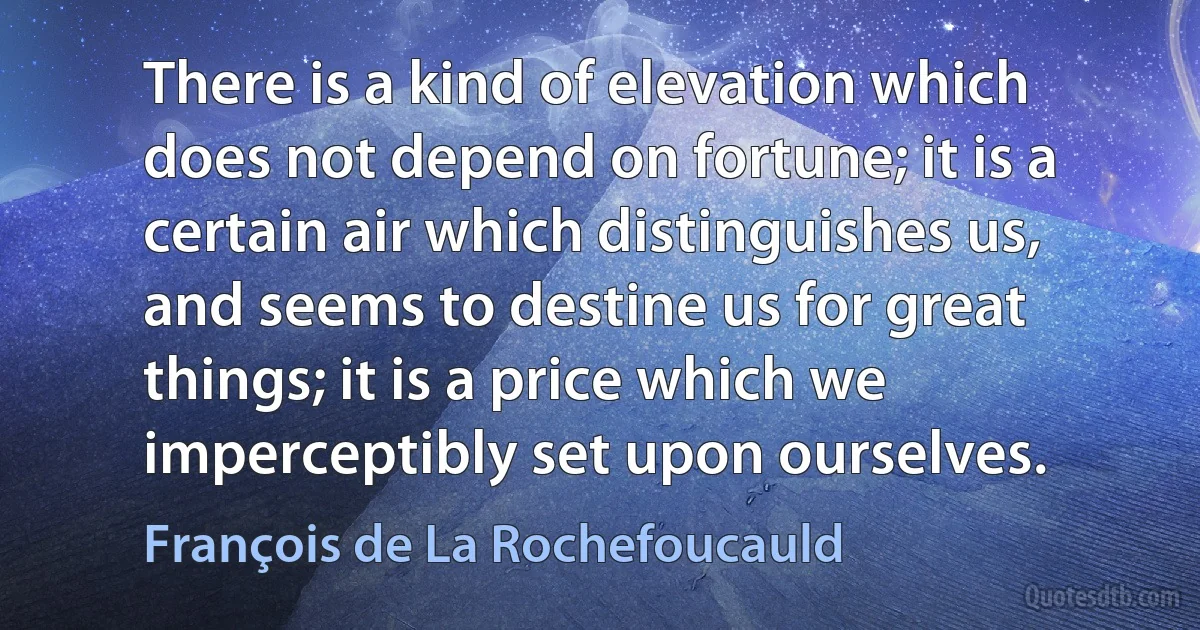 There is a kind of elevation which does not depend on fortune; it is a certain air which distinguishes us, and seems to destine us for great things; it is a price which we imperceptibly set upon ourselves. (François de La Rochefoucauld)