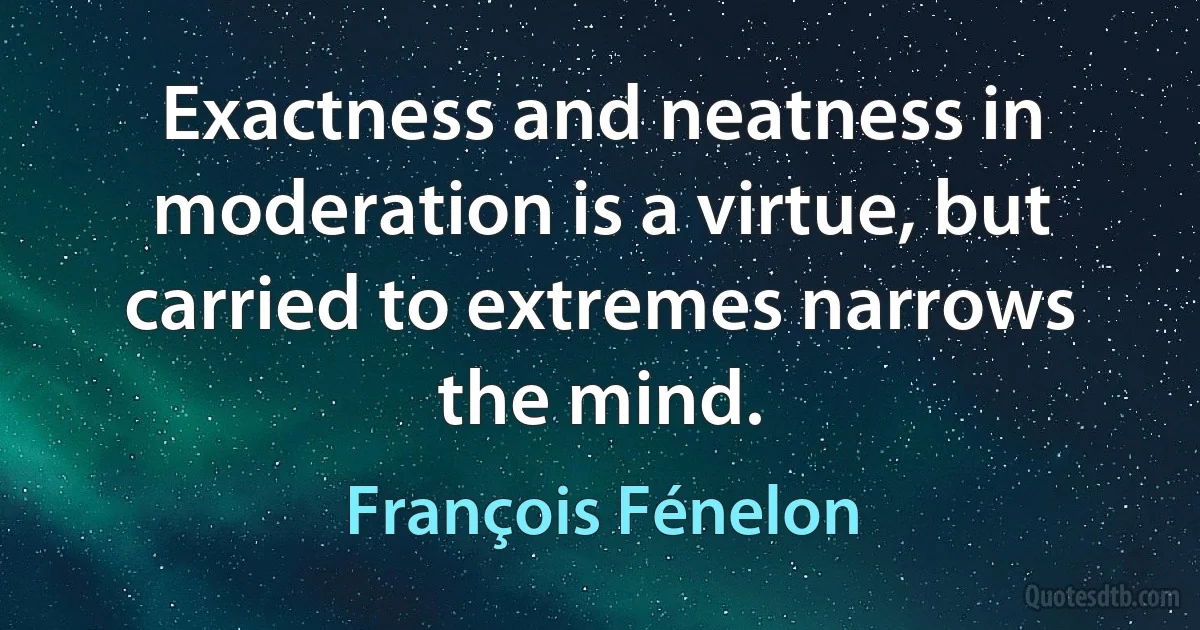 Exactness and neatness in moderation is a virtue, but carried to extremes narrows the mind. (François Fénelon)