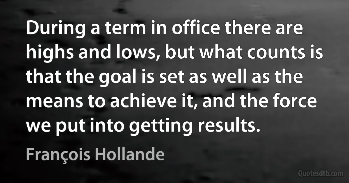 During a term in office there are highs and lows, but what counts is that the goal is set as well as the means to achieve it, and the force we put into getting results. (François Hollande)