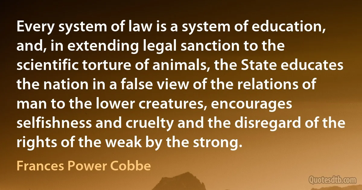 Every system of law is a system of education, and, in extending legal sanction to the scientific torture of animals, the State educates the nation in a false view of the relations of man to the lower creatures, encourages selfishness and cruelty and the disregard of the rights of the weak by the strong. (Frances Power Cobbe)