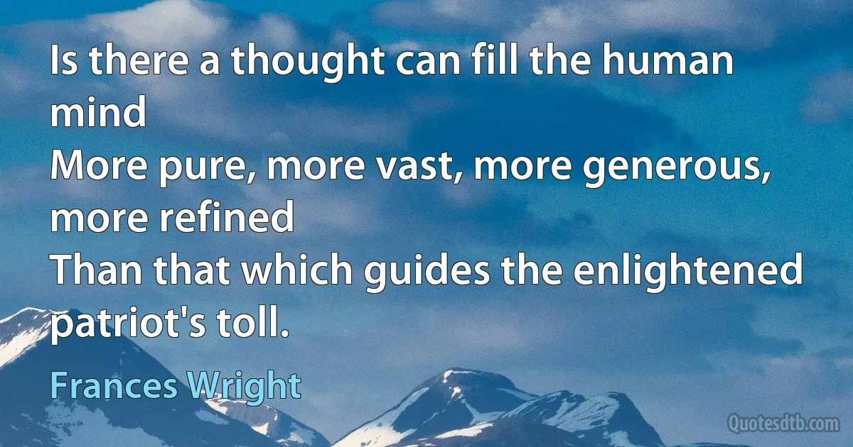 Is there a thought can fill the human mind
More pure, more vast, more generous, more refined
Than that which guides the enlightened patriot's toll. (Frances Wright)