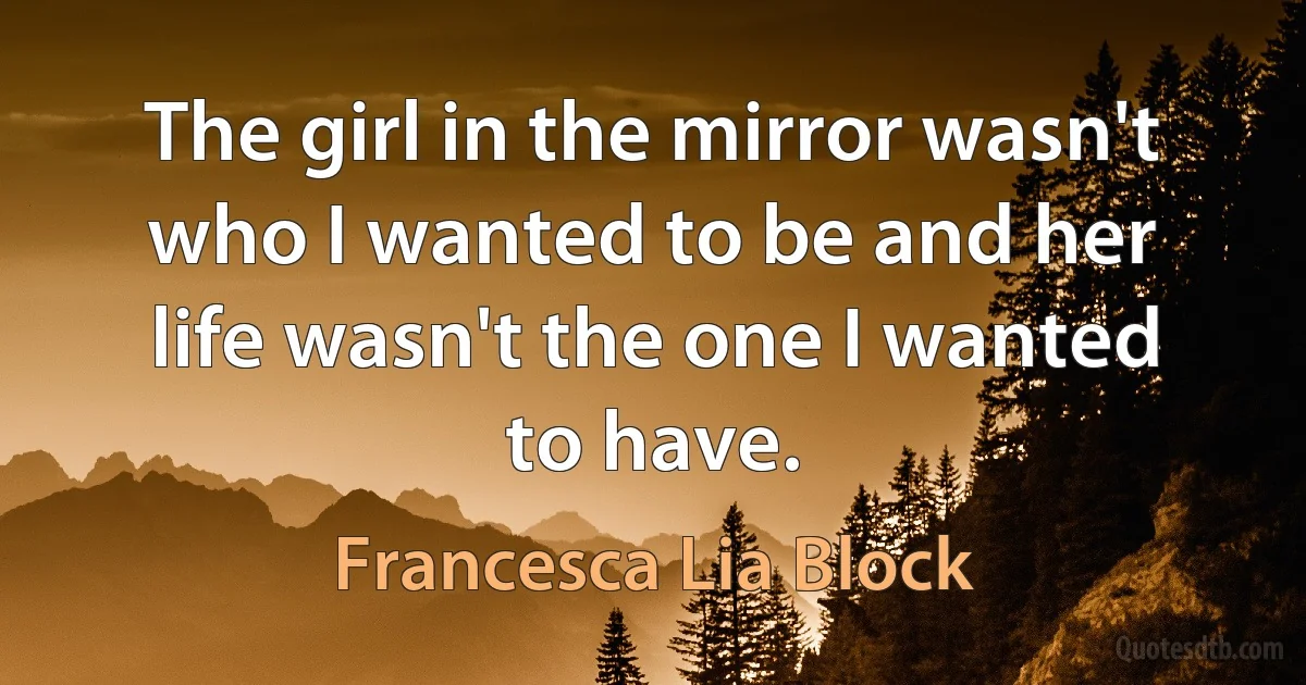 The girl in the mirror wasn't who I wanted to be and her life wasn't the one I wanted to have. (Francesca Lia Block)