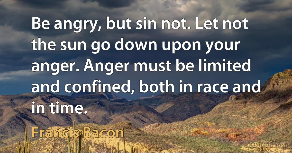 Be angry, but sin not. Let not the sun go down upon your anger. Anger must be limited and confined, both in race and in time. (Francis Bacon)