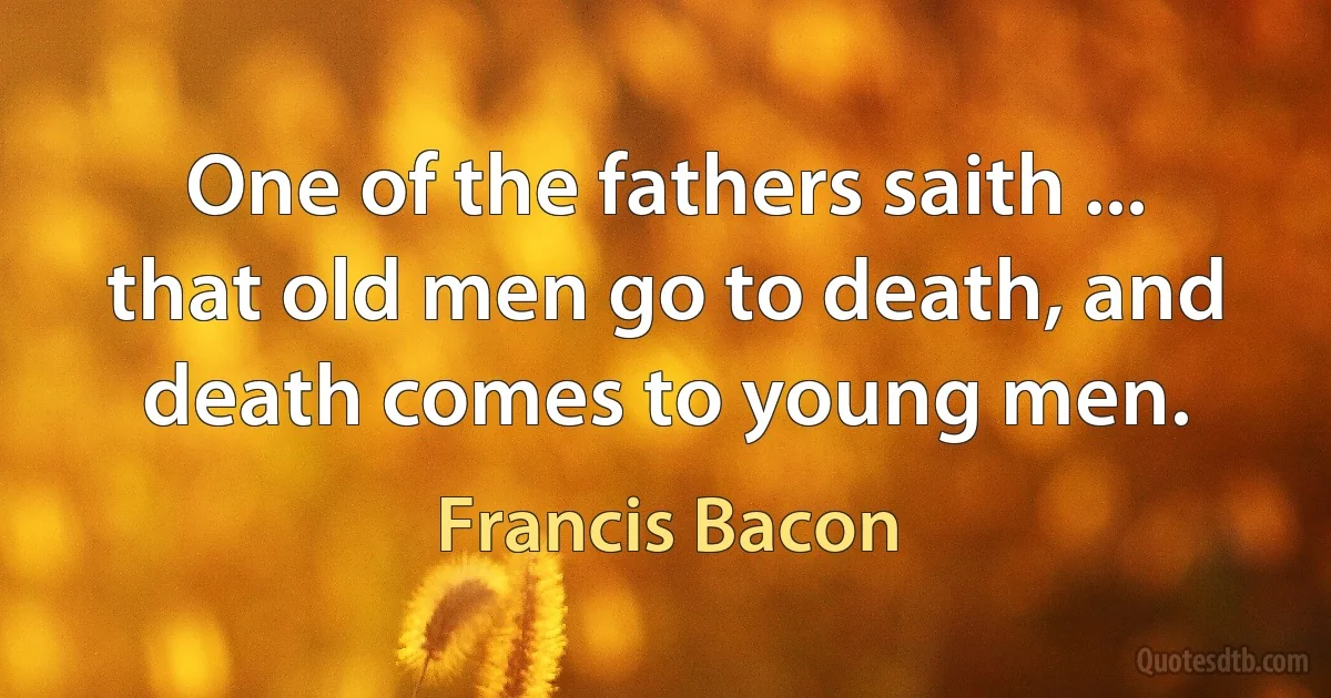 One of the fathers saith ... that old men go to death, and death comes to young men. (Francis Bacon)