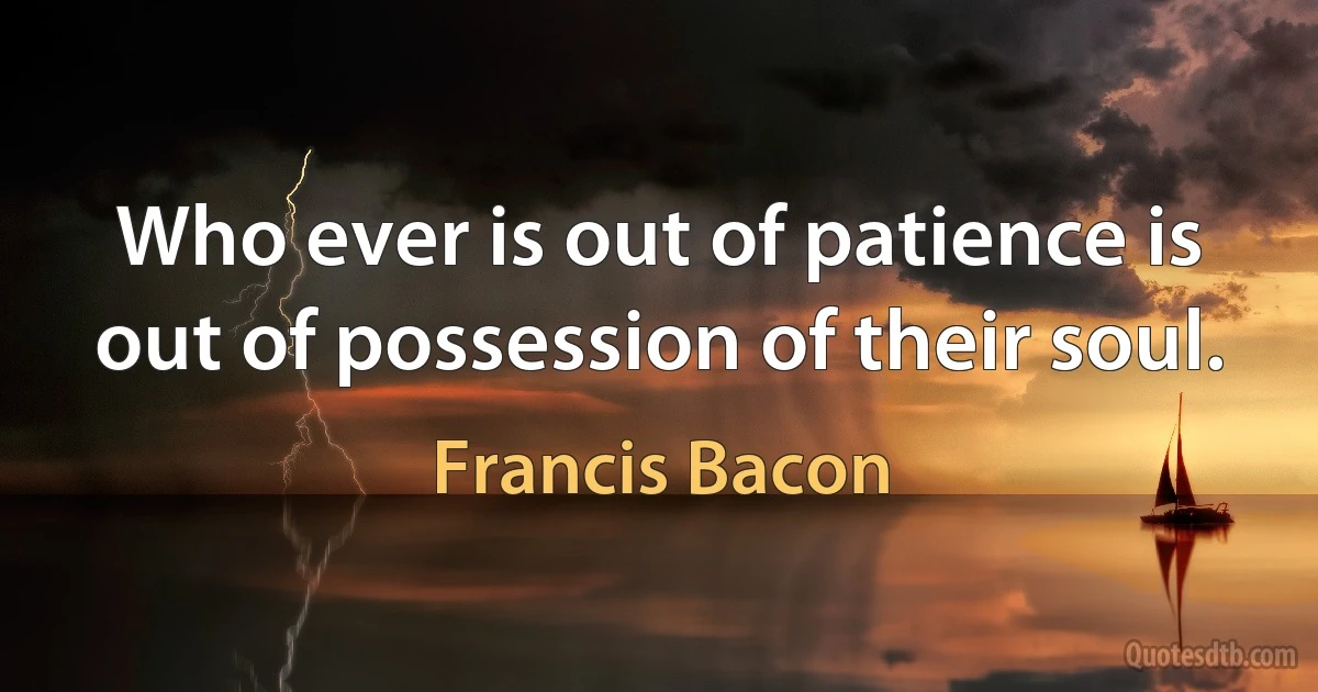 Who ever is out of patience is out of possession of their soul. (Francis Bacon)