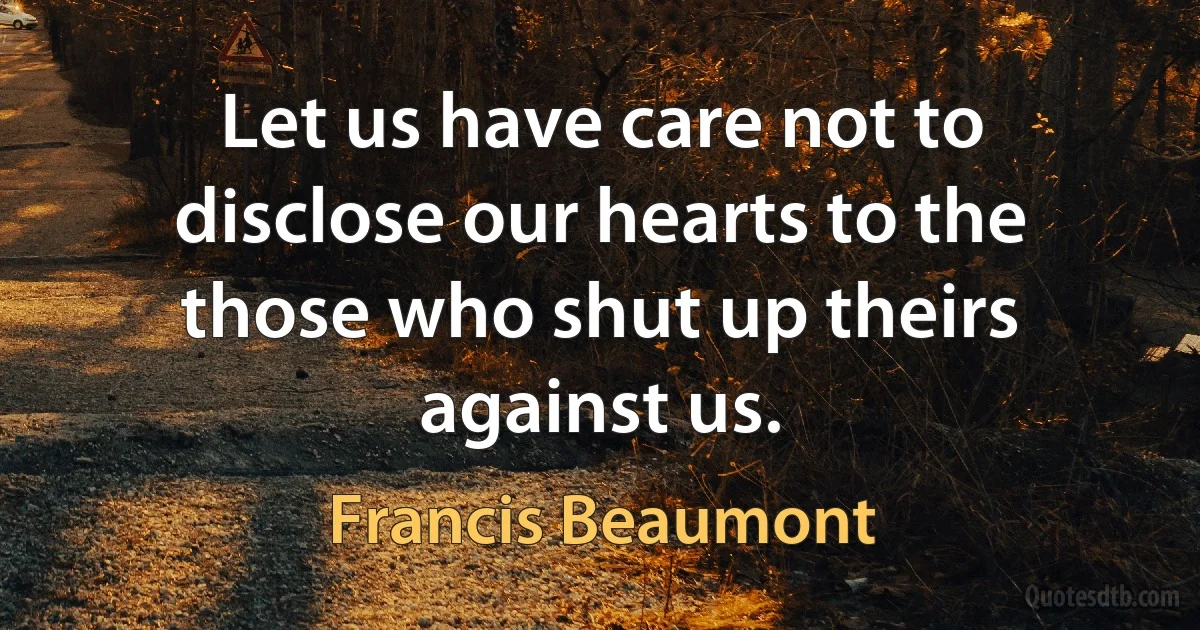 Let us have care not to disclose our hearts to the those who shut up theirs against us. (Francis Beaumont)