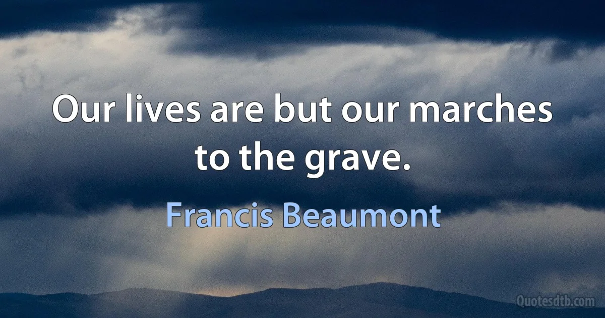 Our lives are but our marches to the grave. (Francis Beaumont)