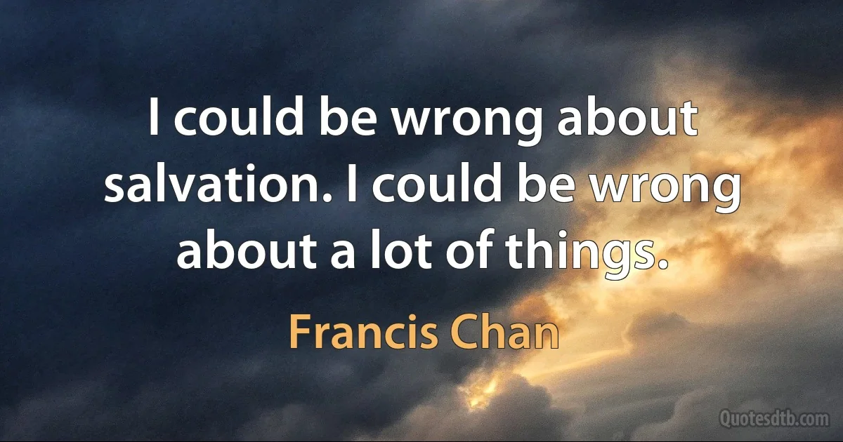 I could be wrong about salvation. I could be wrong about a lot of things. (Francis Chan)