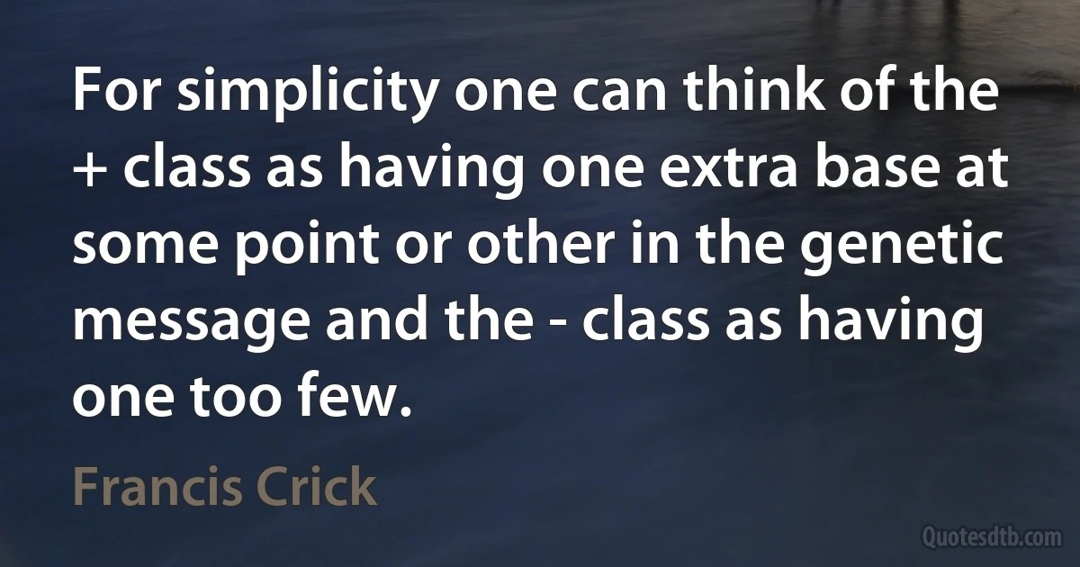 For simplicity one can think of the + class as having one extra base at some point or other in the genetic message and the - class as having one too few. (Francis Crick)