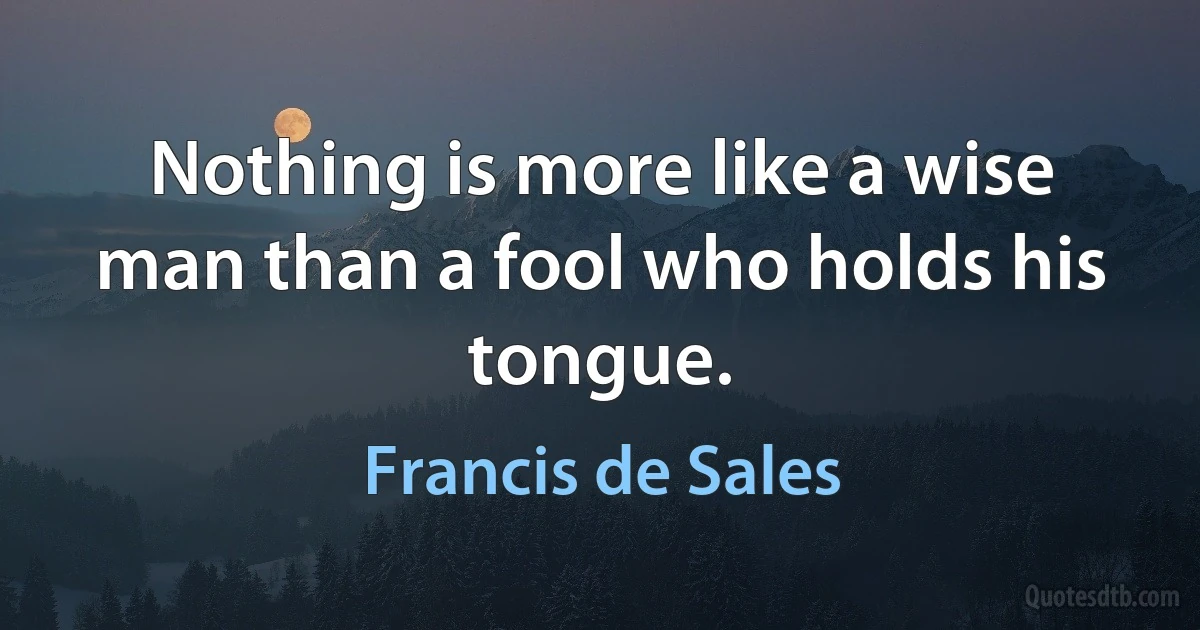 Nothing is more like a wise man than a fool who holds his tongue. (Francis de Sales)