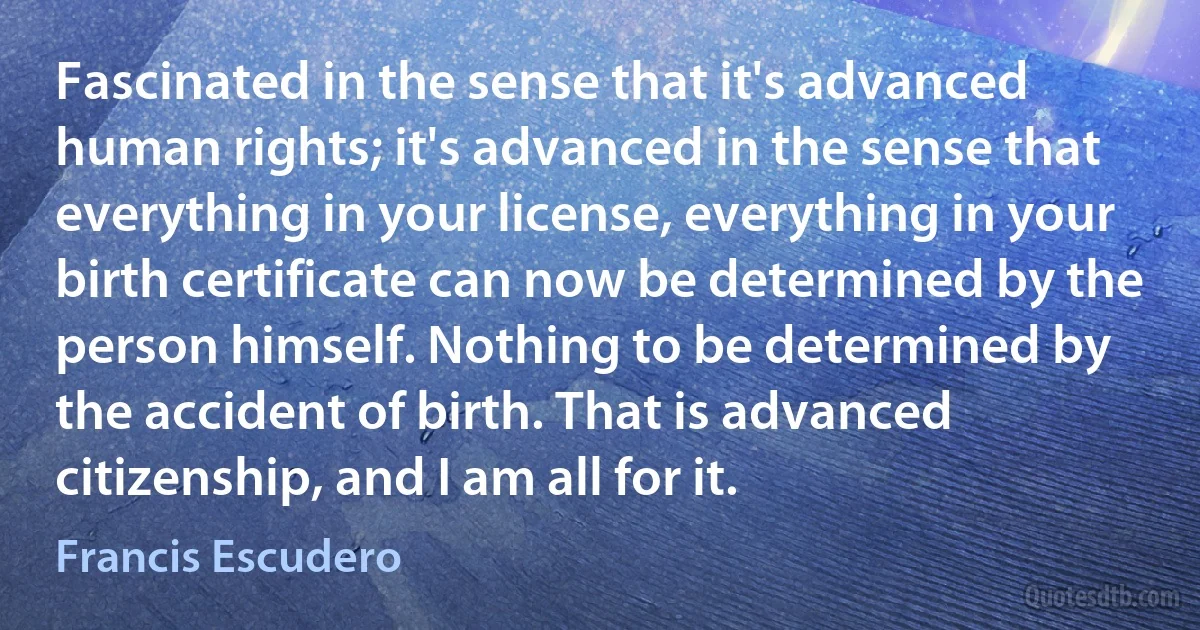 Fascinated in the sense that it's advanced human rights; it's advanced in the sense that everything in your license, everything in your birth certificate can now be determined by the person himself. Nothing to be determined by the accident of birth. That is advanced citizenship, and I am all for it. (Francis Escudero)